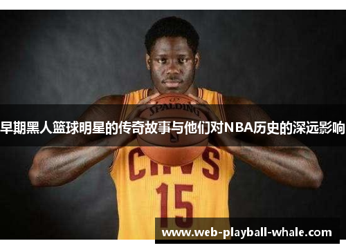 早期黑人篮球明星的传奇故事与他们对NBA历史的深远影响