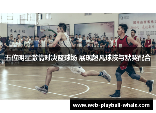 五位明星激情对决篮球场 展现超凡球技与默契配合