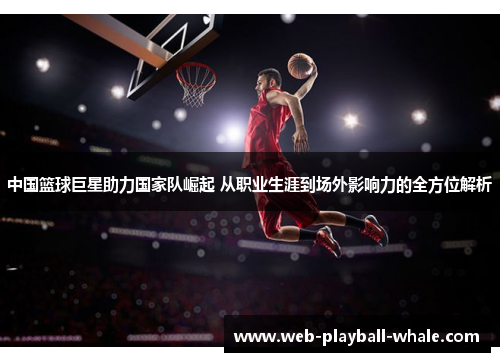 中国篮球巨星助力国家队崛起 从职业生涯到场外影响力的全方位解析