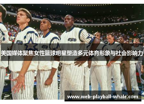 美国媒体聚焦女性篮球明星塑造多元体育形象与社会影响力