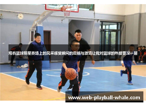 观看篮球明星赛场上的风采感受瞬间的震撼与激情让我对篮球的热爱更深一层