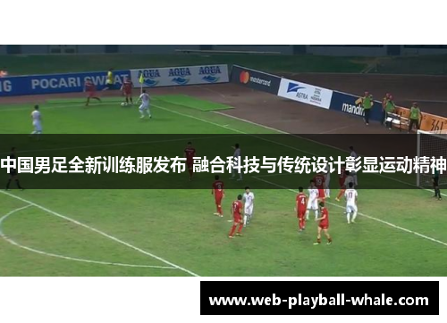 中国男足全新训练服发布 融合科技与传统设计彰显运动精神